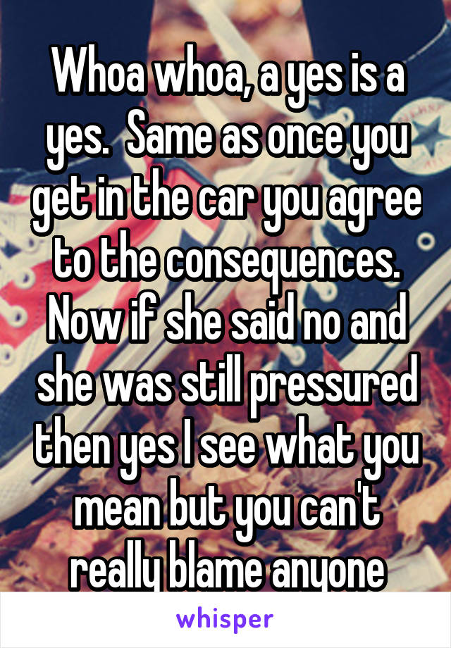 Whoa whoa, a yes is a yes.  Same as once you get in the car you agree to the consequences. Now if she said no and she was still pressured then yes I see what you mean but you can't really blame anyone
