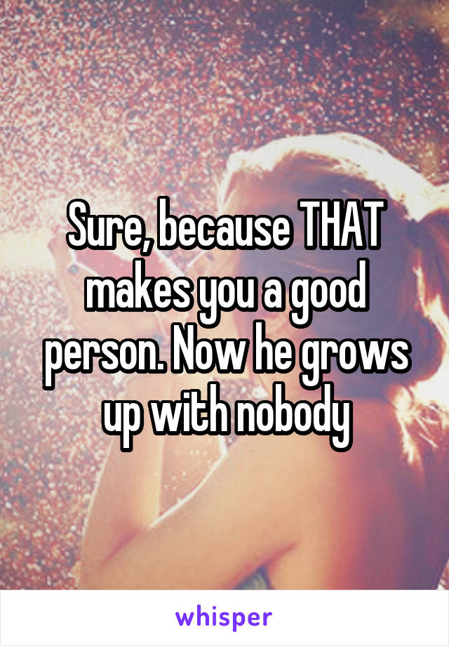 Sure, because THAT makes you a good person. Now he grows up with nobody