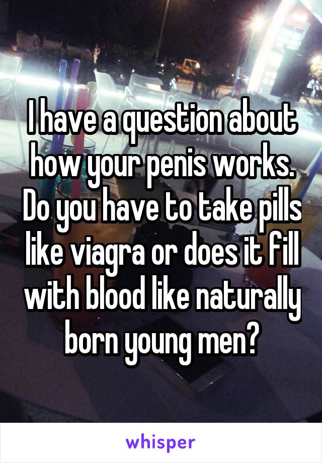 I have a question about how your penis works. Do you have to take pills like viagra or does it fill with blood like naturally born young men?
