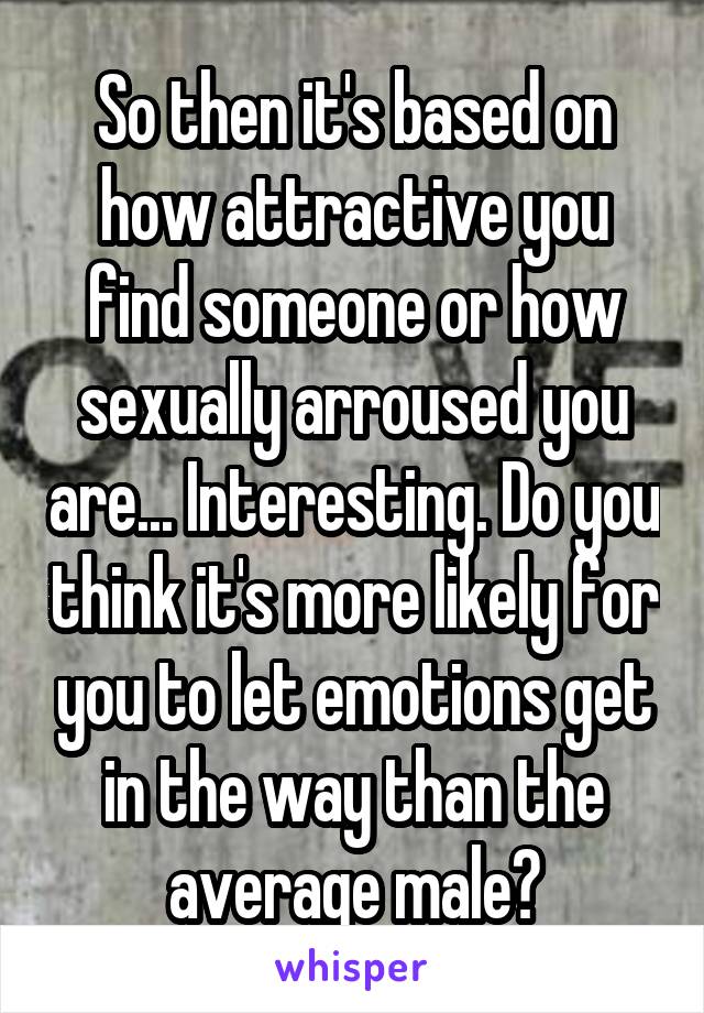 So then it's based on how attractive you find someone or how sexually arroused you are... Interesting. Do you think it's more likely for you to let emotions get in the way than the average male?