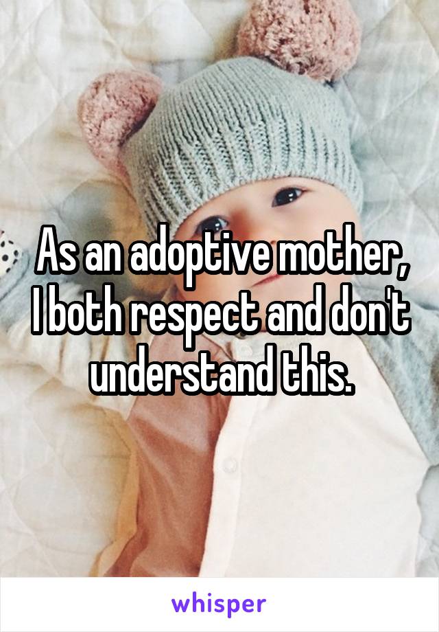 As an adoptive mother, I both respect and don't understand this.