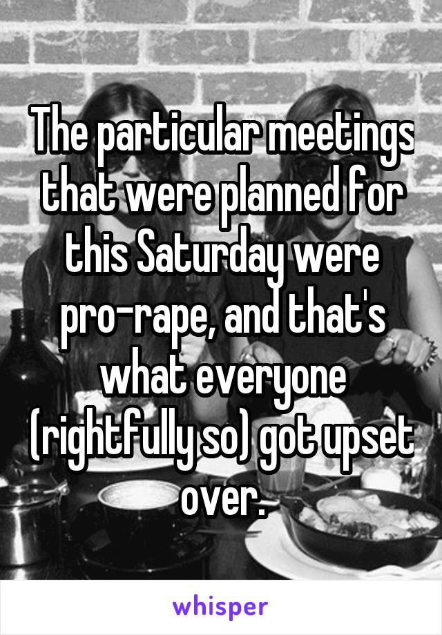 The particular meetings that were planned for this Saturday were pro-rape, and that's what everyone (rightfully so) got upset over.