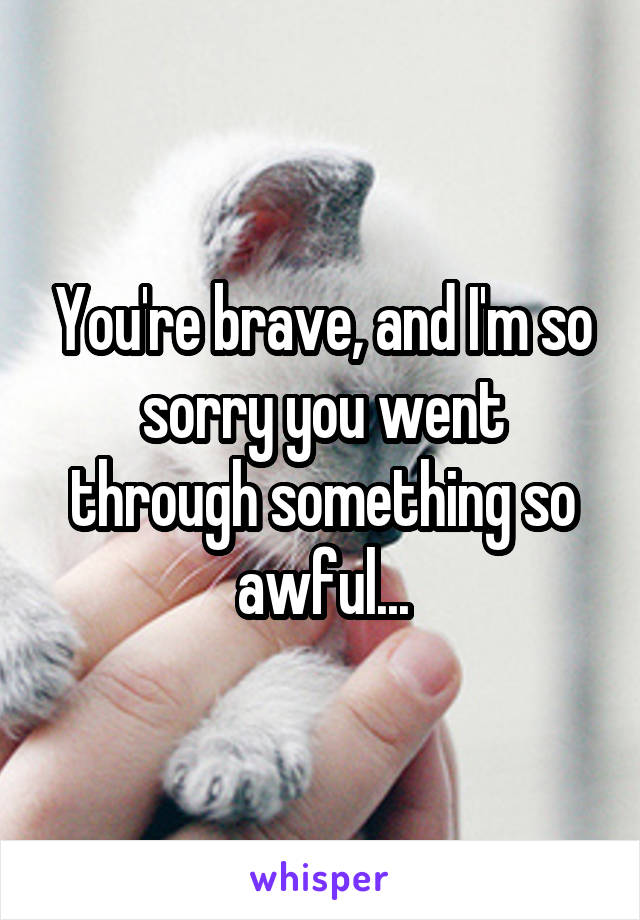 You're brave, and I'm so sorry you went through something so awful...