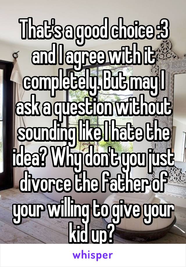 That's a good choice :3 and I agree with it completely. But may I ask a question without sounding like I hate the idea? Why don't you just divorce the father of your willing to give your kid up? 