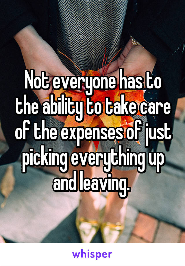 Not everyone has to the ability to take care of the expenses of just picking everything up and leaving. 