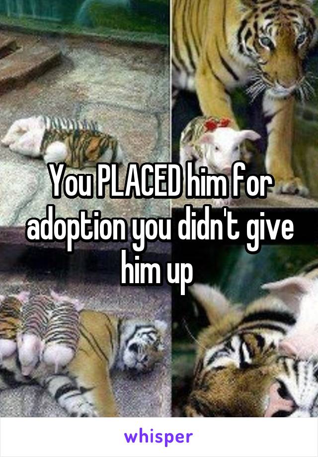 You PLACED him for adoption you didn't give him up 