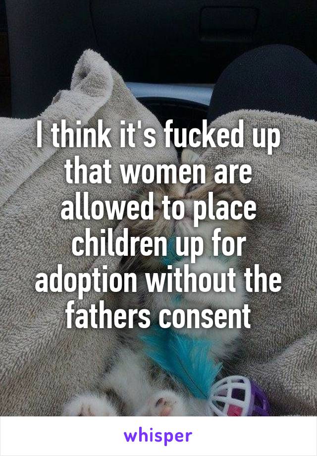 I think it's fucked up that women are allowed to place children up for adoption without the fathers consent