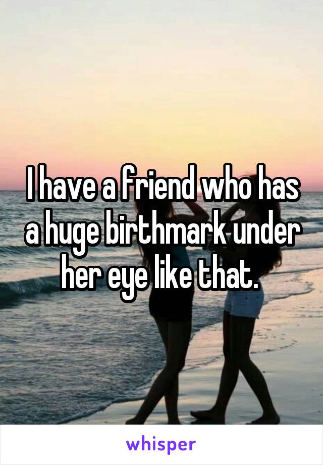 I have a friend who has a huge birthmark under her eye like that. 