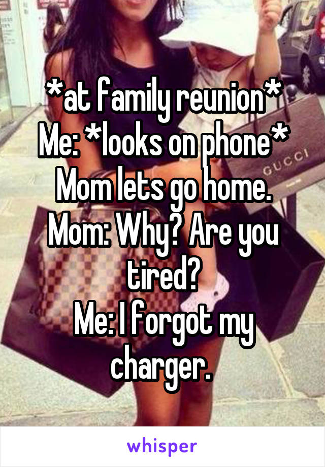 *at family reunion*
Me: *looks on phone* Mom lets go home.
Mom: Why? Are you tired?
Me: I forgot my charger. 