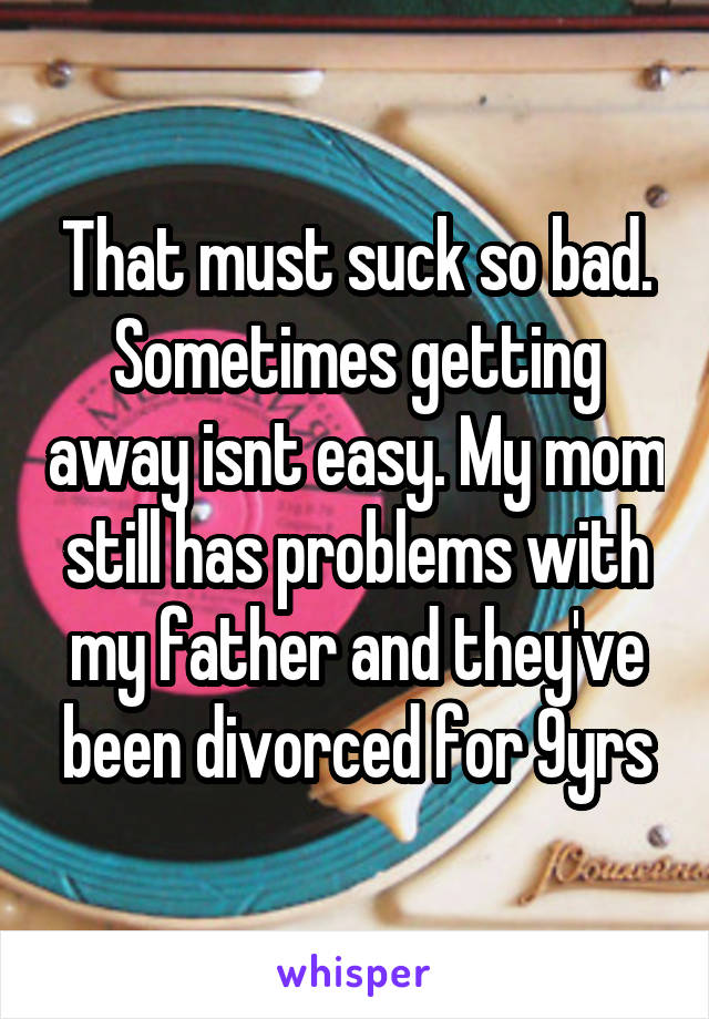 That must suck so bad. Sometimes getting away isnt easy. My mom still has problems with my father and they've been divorced for 9yrs