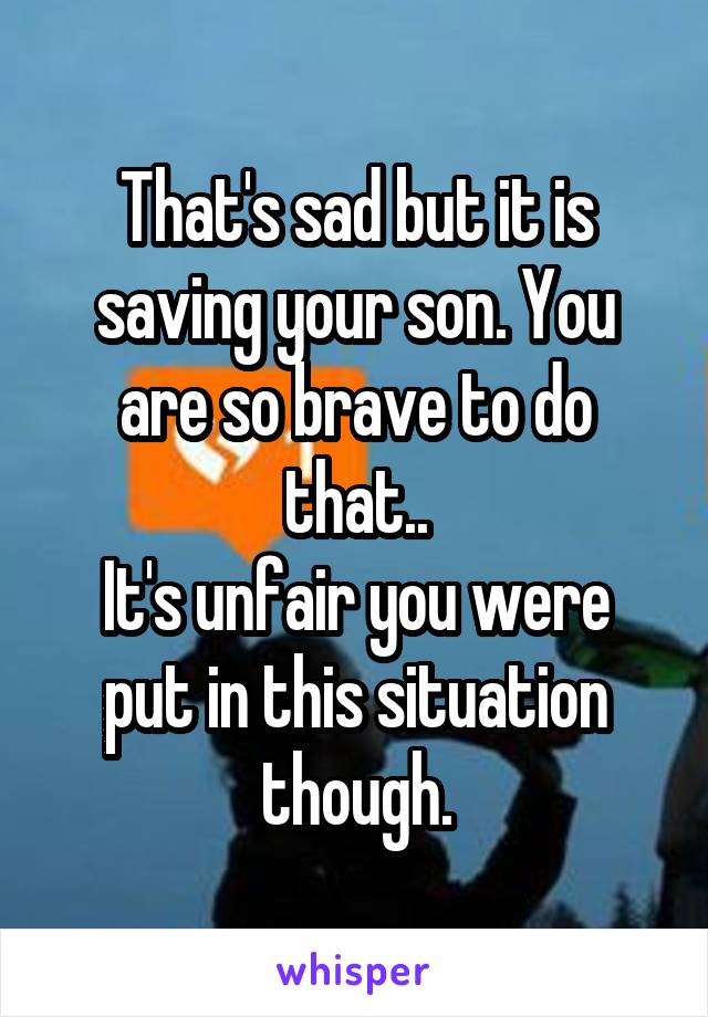 That's sad but it is saving your son. You are so brave to do that..
It's unfair you were put in this situation though.