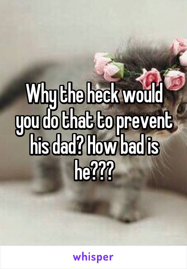 Why the heck would you do that to prevent his dad? How bad is he???