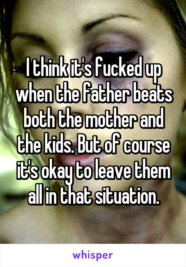 I think it's fucked up when the father beats both the mother and the kids. But of course it's okay to leave them all in that situation.