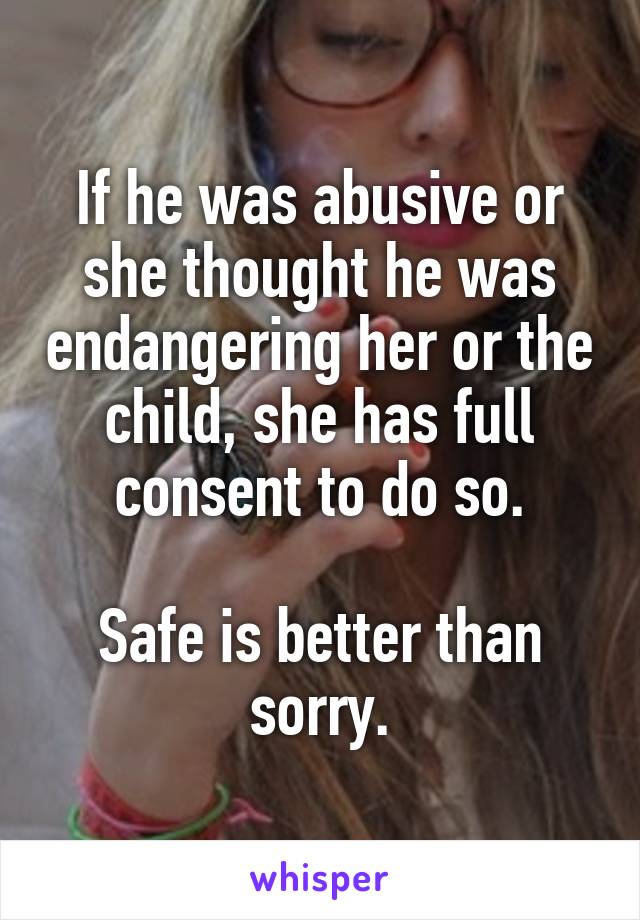 If he was abusive or she thought he was endangering her or the child, she has full consent to do so.

Safe is better than sorry.