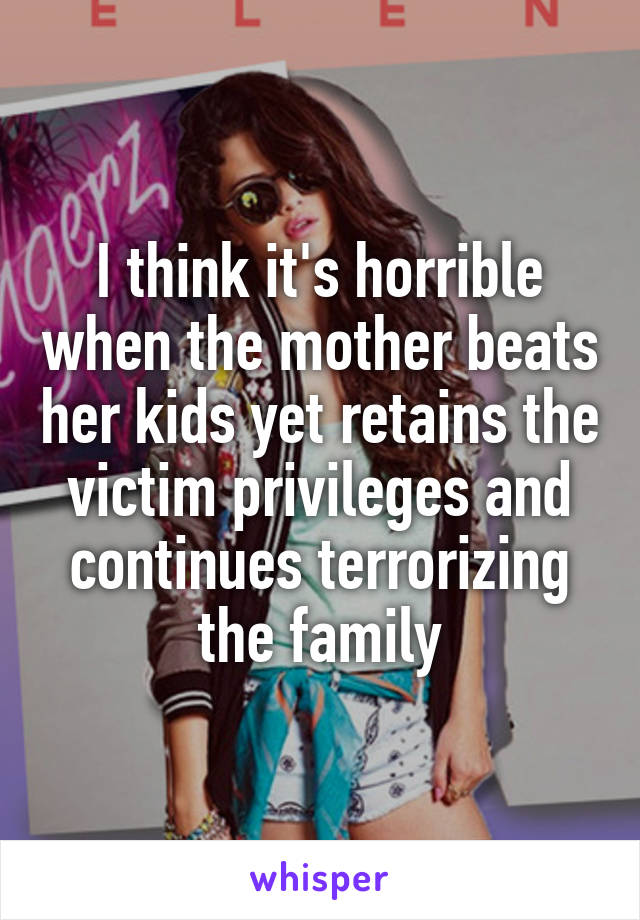 I think it's horrible when the mother beats her kids yet retains the victim privileges and continues terrorizing the family