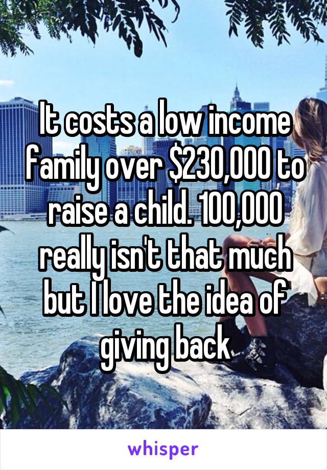 It costs a low income family over $230,000 to raise a child. 100,000 really isn't that much but I love the idea of giving back