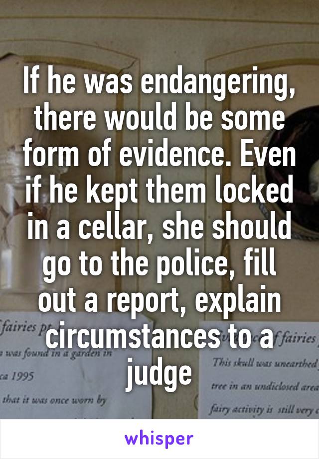 If he was endangering, there would be some form of evidence. Even if he kept them locked in a cellar, she should go to the police, fill out a report, explain circumstances to a judge