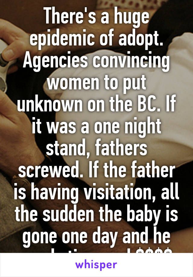 There's a huge epidemic of adopt. Agencies convincing women to put unknown on the BC. If it was a one night stand, fathers screwed. If the father is having visitation, all the sudden the baby is gone one day and he needs time and $$$$