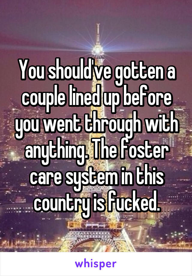 You should've gotten a couple lined up before you went through with anything. The foster care system in this country is fucked.