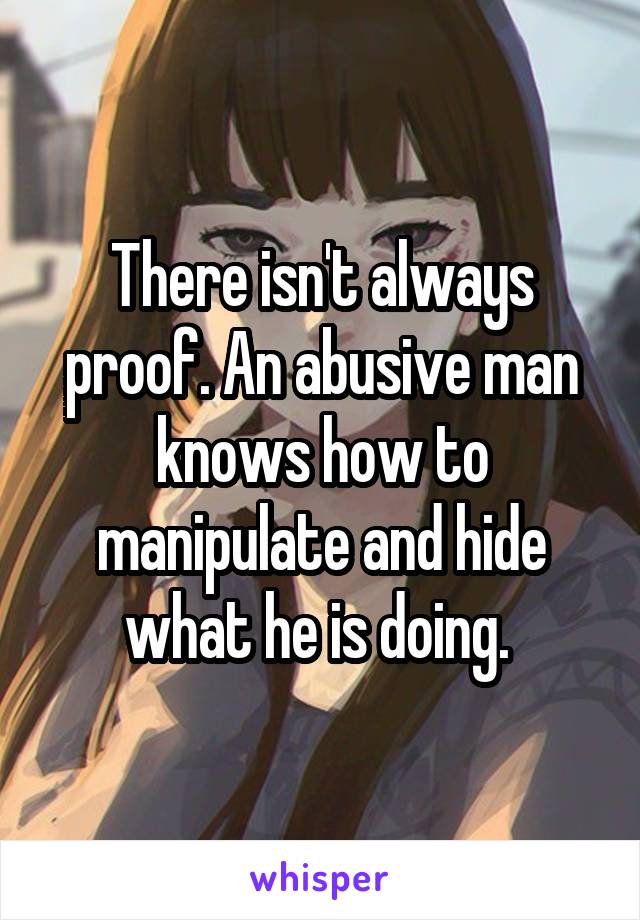 There isn't always proof. An abusive man knows how to manipulate and hide what he is doing. 