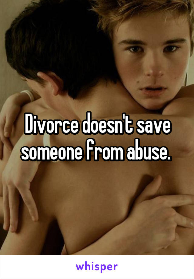 Divorce doesn't save someone from abuse. 