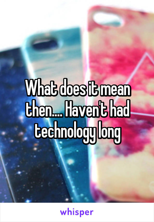 What does it mean then.... Haven't had technology long