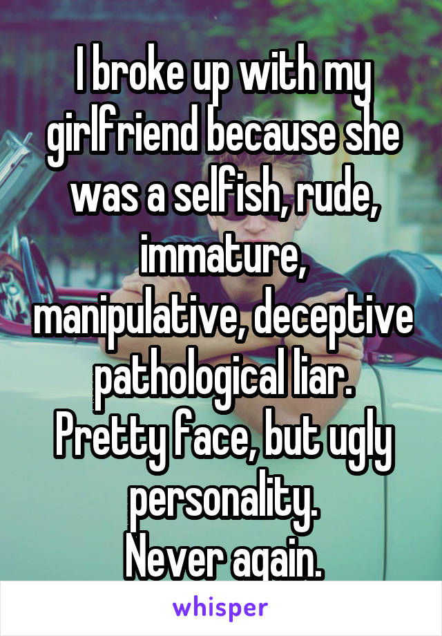 I broke up with my girlfriend because she was a selfish, rude, immature, manipulative, deceptive pathological liar.
Pretty face, but ugly personality.
Never again.