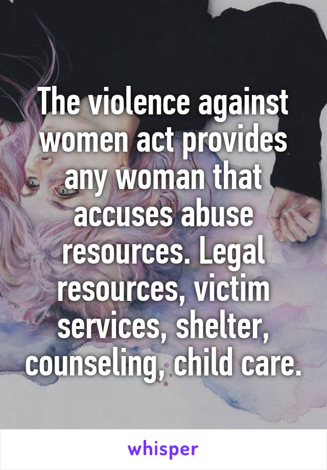 The violence against women act provides any woman that accuses abuse resources. Legal resources, victim services, shelter, counseling, child care.