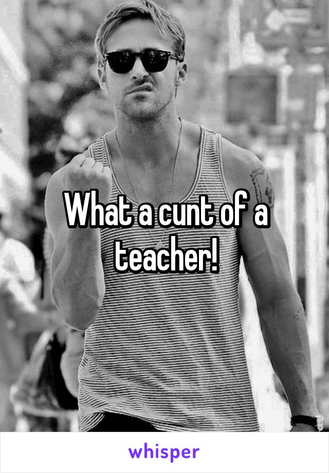 What a cunt of a teacher!