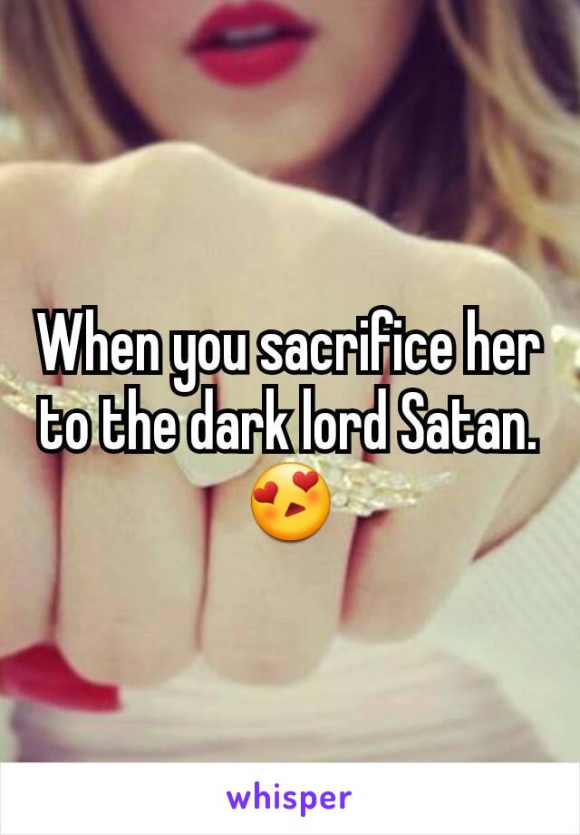 When you sacrifice her to the dark lord Satan. 😍