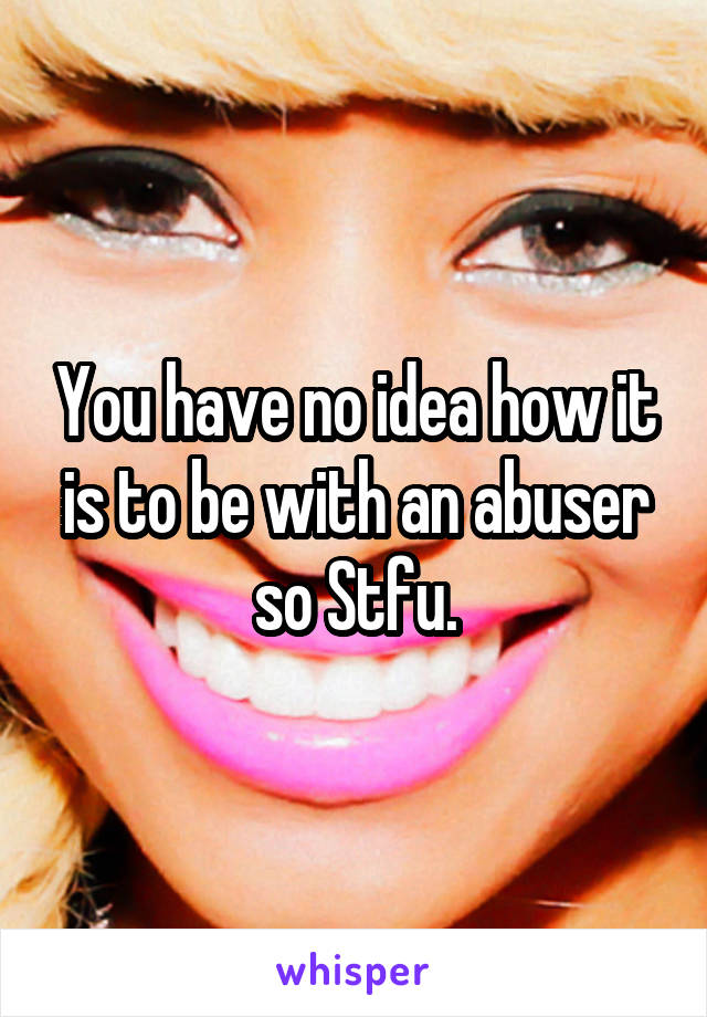 You have no idea how it is to be with an abuser so Stfu.