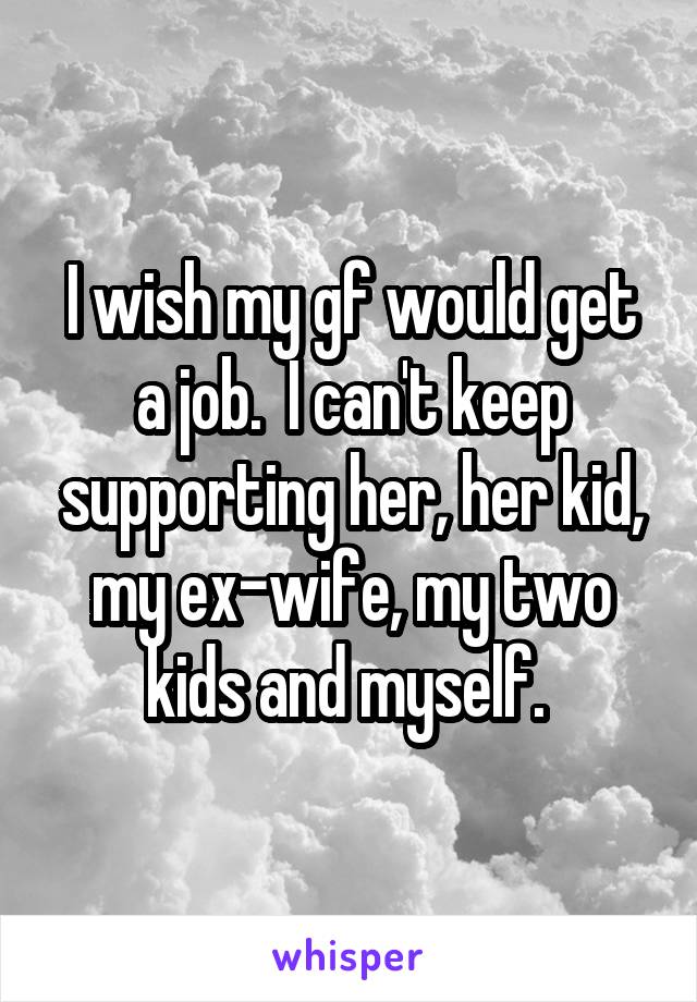 I wish my gf would get a job.  I can't keep supporting her, her kid, my ex-wife, my two kids and myself. 