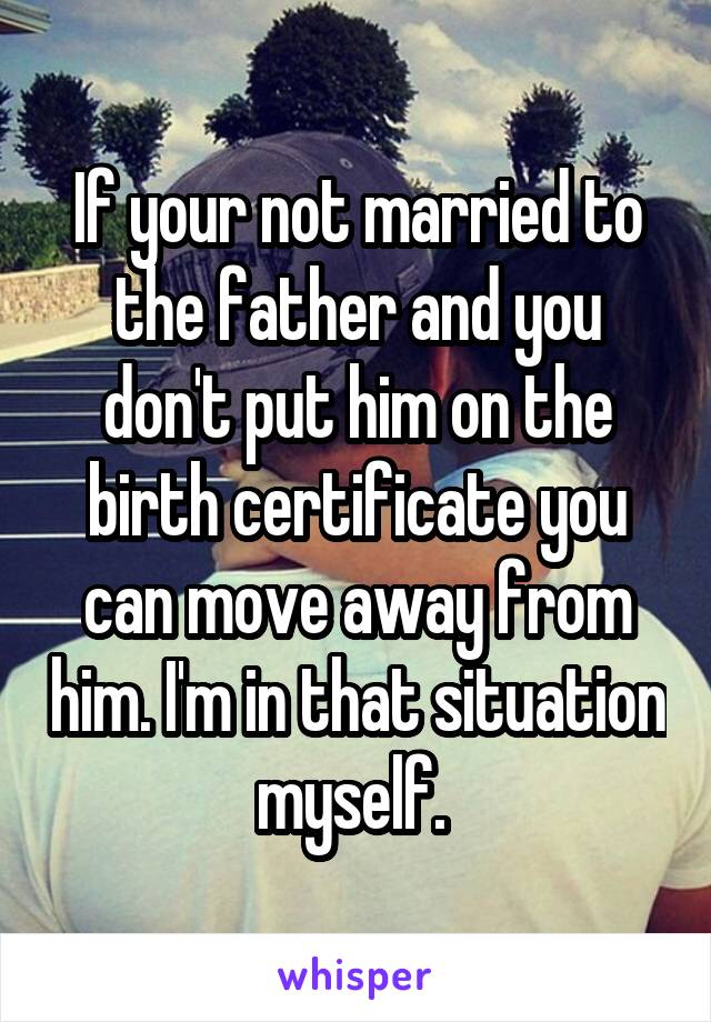 If your not married to the father and you don't put him on the birth certificate you can move away from him. I'm in that situation myself. 