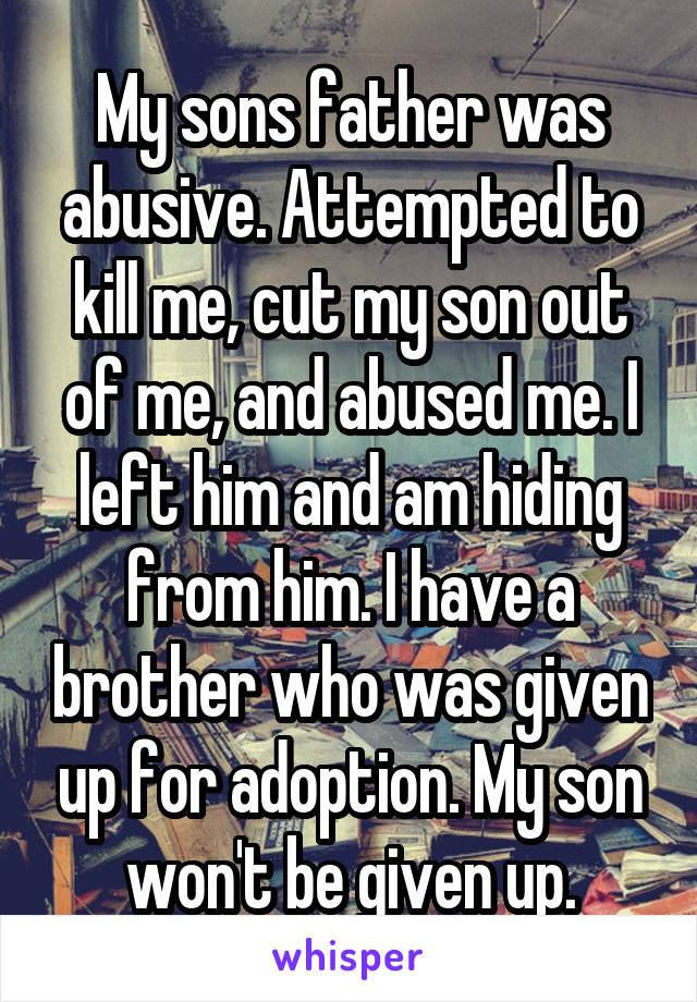 My sons father was abusive. Attempted to kill me, cut my son out of me, and abused me. I left him and am hiding from him. I have a brother who was given up for adoption. My son won't be given up.