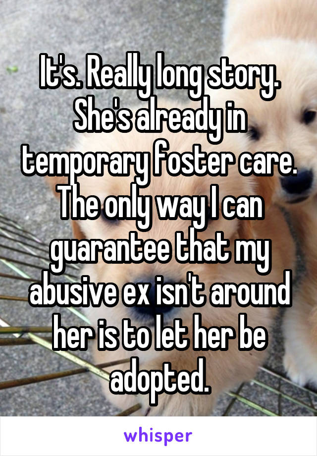 It's. Really long story. She's already in temporary foster care. The only way I can guarantee that my abusive ex isn't around her is to let her be adopted.