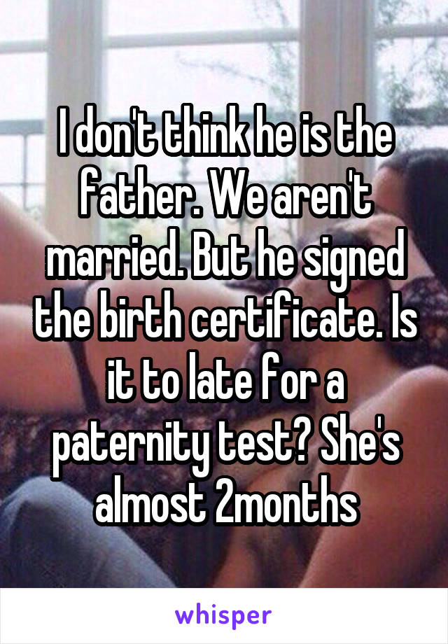 I don't think he is the father. We aren't married. But he signed the birth certificate. Is it to late for a paternity test? She's almost 2months