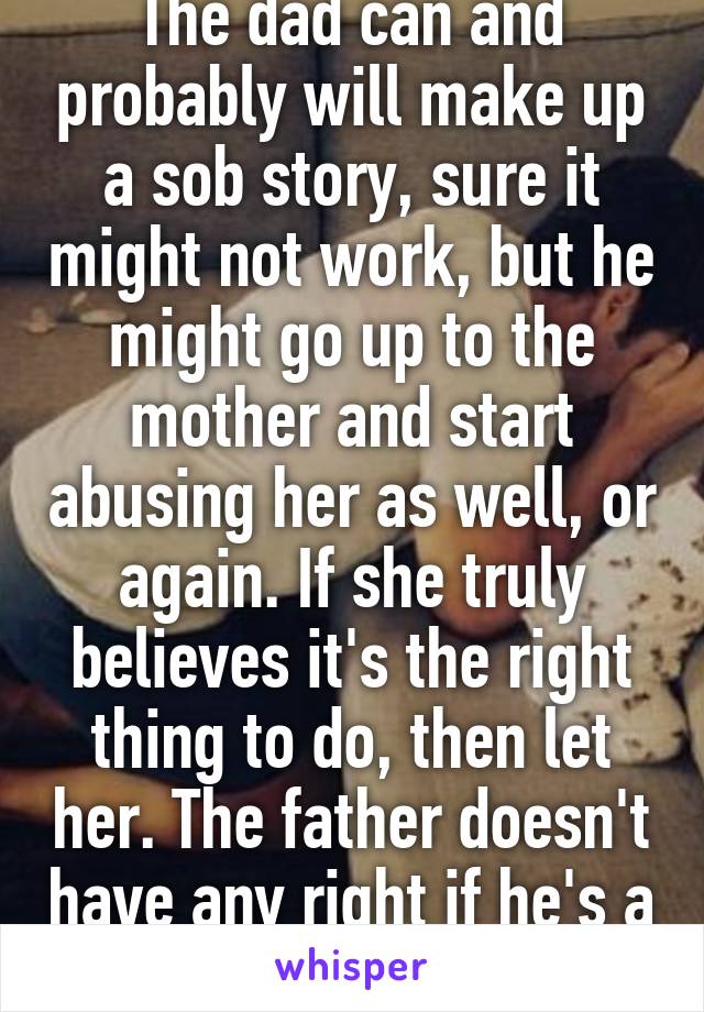 The dad can and probably will make up a sob story, sure it might not work, but he might go up to the mother and start abusing her as well, or again. If she truly believes it's the right thing to do, then let her. The father doesn't have any right if he's a danger.