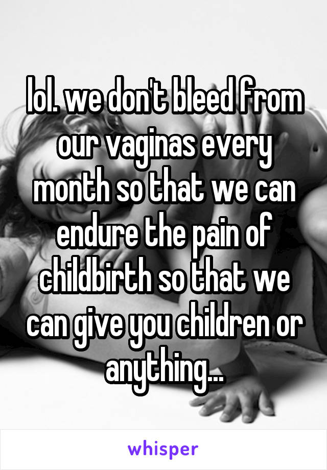 lol. we don't bleed from our vaginas every month so that we can endure the pain of childbirth so that we can give you children or anything...