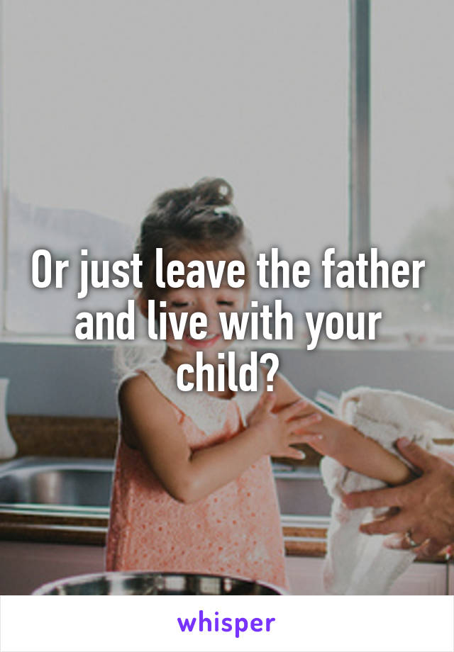 Or just leave the father and live with your child?