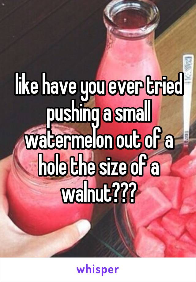 like have you ever tried pushing a small watermelon out of a hole the size of a walnut???