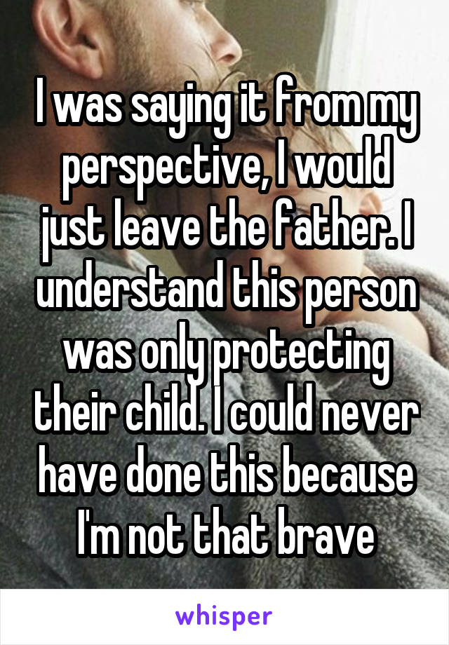 I was saying it from my perspective, I would just leave the father. I understand this person was only protecting their child. I could never have done this because I'm not that brave