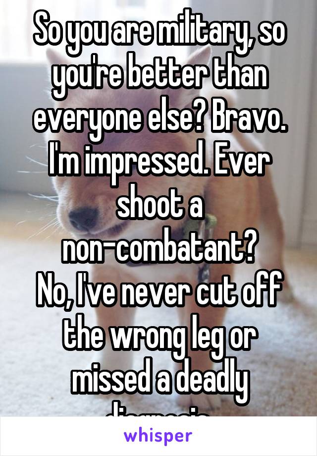 So you are military, so you're better than everyone else? Bravo. I'm impressed. Ever shoot a non-combatant?
No, I've never cut off the wrong leg or missed a deadly diagnosis.