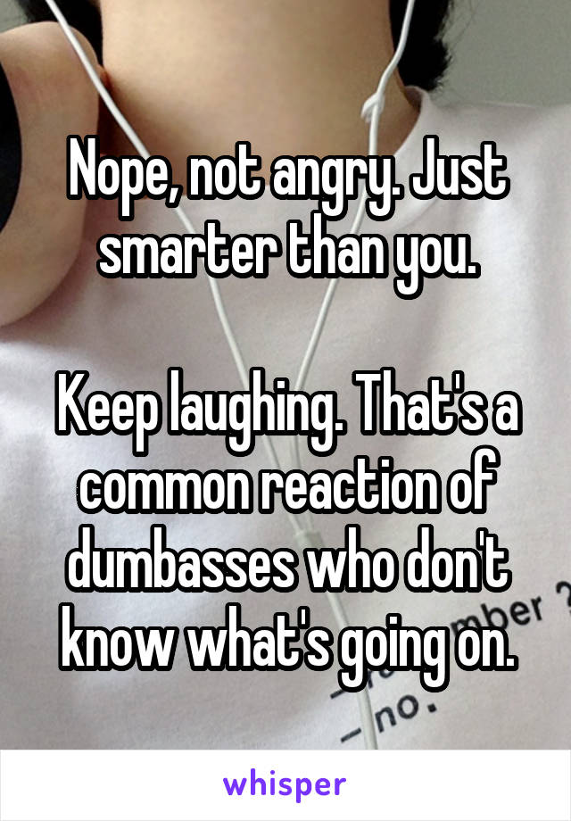 Nope, not angry. Just smarter than you.

Keep laughing. That's a common reaction of dumbasses who don't know what's going on.