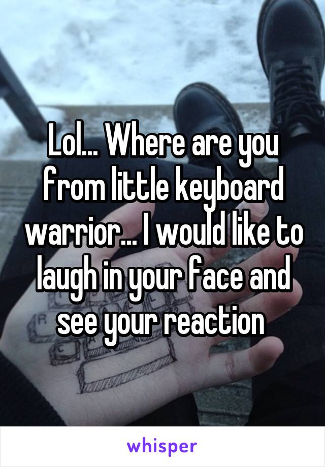 Lol... Where are you from little keyboard warrior... I would like to laugh in your face and see your reaction 