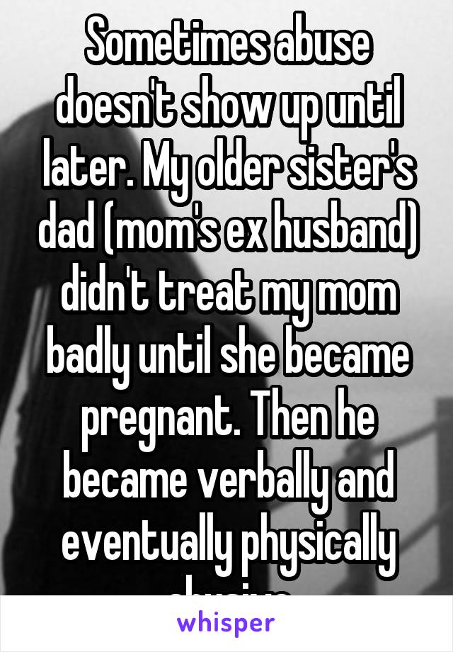 Sometimes abuse doesn't show up until later. My older sister's dad (mom's ex husband) didn't treat my mom badly until she became pregnant. Then he became verbally and eventually physically abusive