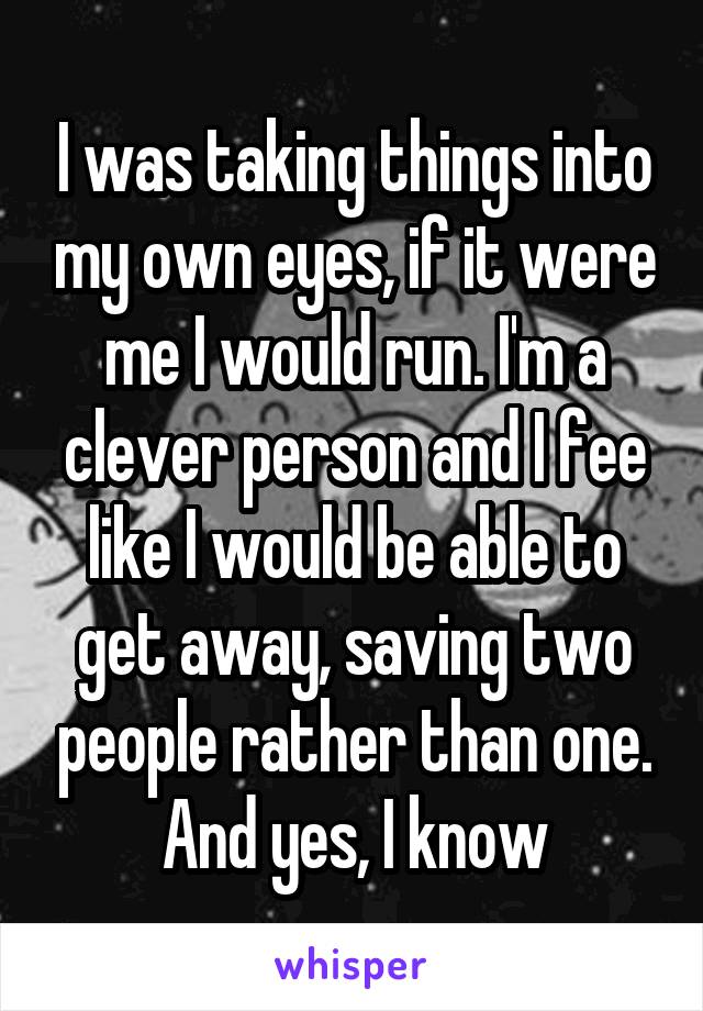 I was taking things into my own eyes, if it were me I would run. I'm a clever person and I fee like I would be able to get away, saving two people rather than one. And yes, I know