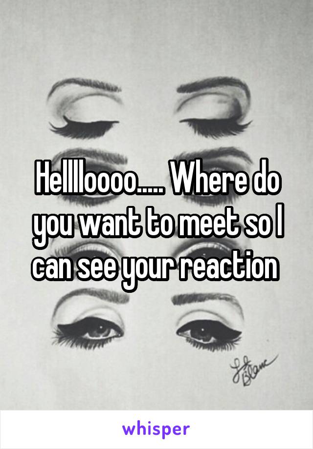 Helllloooo..... Where do you want to meet so I can see your reaction 