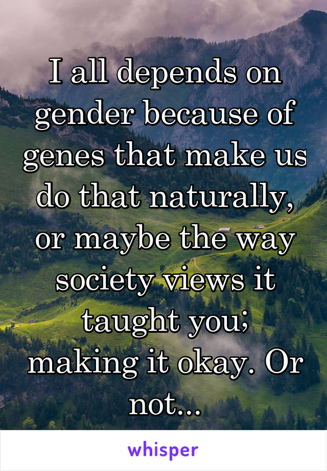 I all depends on gender because of genes that make us do that naturally, or maybe the way society views it taught you; making it okay. Or not...