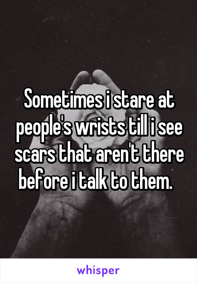 Sometimes i stare at people's wrists till i see scars that aren't there before i talk to them.  
