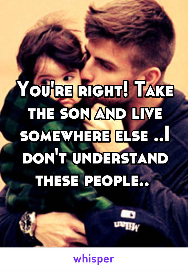 You're right! Take the son and live somewhere else ..I don't understand these people.. 